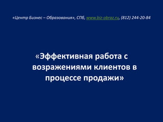 «Центр Бизнес – Образования», СПб, www.biz-obraz.ru, (812) 244-20-84
«Эффективная работа с
возражениями клиентов в
процессе продажи»
 