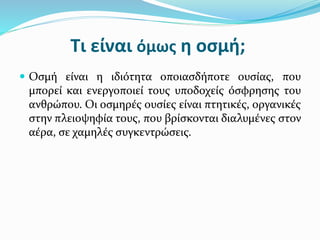 Τι είναι όμως η οσμή;
 Οσμή είναι η ιδιότητα οποιασδήποτε ουσίας, που
μπορεί και ενεργοποιεί τους υποδοχείς όσφρησης του
ανθρώπου. Οι οσμηρές ουσίες είναι πτητικές, οργανικές
στην πλειοψηφία τους, που βρίσκονται διαλυμένες στον
αέρα, σε χαμηλές συγκεντρώσεις.
 
