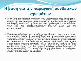 Η βάση για την παραγωγή συνθετικών
αρωμάτων
 Η γνώση του πρώτου σταδίου του μηχανισμού της όσφρησης ,
αυτού της αναγνώρισης των οσμογόνων μορίων από τα κύτταρα
υποδοχείς, αποτελεί τη βάση για τον σχεδιασμό και τη σύνθεση
νέων και πιο αποτελεσματικών πρώτων υλών για την
αρωματοποιία.
 Επιπλέον, σύμφωνα με τις σύγχρονες θεωρίες για την αντίληψη
των οσμών, επειδή η μοριακή δομή και η παρουσία ορισμένων
χαρακτηριστικών ομάδων έχουν μεγάλη σημασία, συμπεραίνεται
ότι μπορούν να ληφθούν όμοιες οσμές από ουσίες που έχουν
διαφορετική χημική σύνθεση αλλά ίδια δομή, καθώς και από
ουσίες που έχουν την ίδια χημική σύνθεση αλλά διαφορετική
δομή (ισομερείς). Σε αυτή την αρχή βασίζεται η σύγχρονη
συνθετική παραγωγή αρωμάτων
 