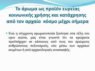 Το άρωμα ως προϊόν ευρείας
κοινωνικής χρήσης και κατάχρησης
από τον αρχαίο κόσμο μέχρι σήμερα
 Ενώ η σύγχρονη αρωματοποιία ξεκίνησε στα τέλη του
19ου αιώνα, μας είναι γνωστό ότι τα αρώματα
προϋπήρχαν σε κάποιους από τους πιο πρώιμους
ανθρώπινους πολιτισμούς, είτε μέσω των αρχαίων
κειμένων ή από αρχαιολογικές ανασκαφές.
 