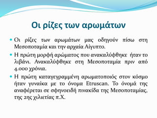 Οι ρίζες των αρωμάτων
 Οι ρίζες των αρωμάτων μας οδηγούν πίσω στη
Μεσοποταμία και την αρχαία Αίγυπτο.
 Η πρώτη μορφή αρώματος που ανακαλύφθηκε ήταν το
λιβάνι. Ανακαλύφθηκε στη Μεσοποταμία πριν από
4.000 χρόνια.
 Η πρώτη καταγεγραμμένη αρωματοποιός στον κόσμο
ήταν γυναίκα με το όνομα Etruscan. Το όνομά της
αναφέρεται σε σφηνοειδή πινακίδα της Μεσοποταμίας,
της 2ης χιλιετίας π.Χ.
 