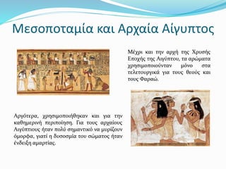 Μεσοποταμία και Αρχαία Αίγυπτος
Μέχρι και την αρχή της Χρυσής
Εποχής της Αιγύπτου, τα αρώματα
χρησιμοποιούνταν μόνο στα
τελετουργικά για τους θεούς και
τους Φαραώ.
Αργότερα, χρησιμοποιήθηκαν και για την
καθημερινή περιποίηση. Για τους αρχαίους
Αιγύπτιους ήταν πολύ σημαντικό να μυρίζουν
όμορφα, γιατί η δυσοσμία του σώματος ήταν
ένδειξη αμαρτίας.
 