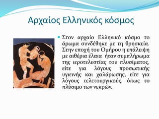 Αρχαίος Ελληνικός κόσμος
 Στον αρχαίο Ελληνικό κόσμο το
άρωμα συνδέθηκε με τη θρησκεία.
Στην εποχή του Ομήρου η επάλειψη
με αιθέρια έλαια ήταν συμπλήρωμα
της ιεροτελεστίας του πλυσίματος,
είτε για λόγους προσωπικής
υγιεινής και χαλάρωσης, είτε για
λόγους τελετουργικούς, όπως το
πλύσιμο των νεκρών.
 