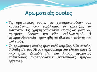 Αρωματικές ουσίες
 Τις αρωματικές ουσίες τις χρησιμοποιούσαν σαν
καρυκεύματα, σαν εκχύλισμα, τα κάπνιζαν, τα
εισέπνεαν. Τις χρησιμοποιούσαν επίσης ως γιατρικά,
αρώματα, βότανα και είδη καλλωπισμού. Η
αρωματοθεραπεία ήταν ήδη σε ιδιαίτερη άνθηση και
ανάπτυξη.
 Οι αρωματικές ουσίες ήταν πολύ ακριβές. Μία κοτύλη,
δηλαδή 1/4 του λίτρου αρωματισμένου ελαίου κόστιζε
5-10 μνας. Δηλαδή 1/4 του λίτρου αρώματος
πολυτελείας αντιπροσώπευε εκατοντάδες ημερών
εργασίας.
 