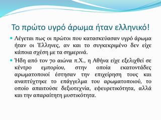 Το πρώτο υγρό άρωμα ήταν ελληνικό!
 Λέγεται πως οι πρώτοι που κατασκεύασαν υγρό άρωμα
ήταν οι Έλληνες, αν και το συγκεκριμένο δεν είχε
κάποια σχέση με τα σημερινά.
 Ήδη από τον 7ο αιώνα π.Χ., η Αθήνα είχε εξελιχθεί σε
κέντρο εμπορίου, στην οποία εκατοντάδες
αρωματοποιοί έστησαν την επιχείρηση τους και
αναπτύχτηκε το επάγγελμα του αρωματοποιού, το
οποίο απαιτούσε δεξιοτεχνία, εφευρετικότητα, αλλά
και την απαραίτητη μυστικότητα.
 