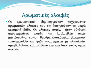 Αρωματικές αλοιφές
 Οι αρωματοποιοί δημιουργούσαν παχύρευστες
αρωματικές αλοιφές που τις διατηρούσαν σε μικρά
κεραμικά βάζα. Οι αλοιφές αυτές, ήταν σύνθεση
αποσταγμάτων φυτών και λουλουδιών όπως
μαντζουράνα, κρίνο, θυμάρι, φασκόμηλο, γλυκάνισο,
τριαντάφυλλο και ίριδα αναμειγμένα με ελαιόλαδο,
αμυγδαλέλαιο, καστορέλαιο και λινέλαιο, χωρίς όμως
αλκοόλ.
 