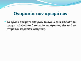 Ονομασία των αρωμάτων
 Τα αρχαία αρώματα έπαιρναν το όνομά τους είτε από το
αρωματικό φυτό από το οποίο παράγονταν, είτε από το
όνομα του παρασκευαστή τους.
 