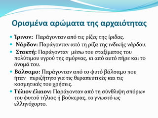 Ορισμένα αρώματα της αρχαιότητας
 Ίρινον: Παράγονταν από τις ρίζες της ίριδας.
 Νάρδον: Παράγονταν από τη ρίζα της ινδικής νάρδου.
 Στακτή: Παράγονταν μέσω του σταξίματος του
πολύτιμου υγρού της σμύρνας, κι από αυτό πήρε και το
όνομά του.
 Βάλσαμο: Παράγονταν από το φυτό βάλσαμο που
ήταν περιζήτητο για τις θεραπευτικές και τις
κοσμητικές του χρήσεις.
 Τύλιον έλαιον: Παράγονταν από τη σύνθλιψη σπόρων
του φυτού τήλιος ή βούκερας, το γνωστό ως
ελληνόχορτο.
 