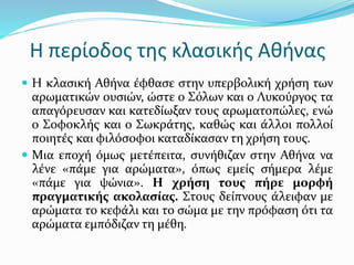 Η περίοδος της κλασικής Αθήνας
 Η κλασική Αθήνα έφθασε στην υπερβολική χρήση των
αρωματικών ουσιών, ώστε ο Σόλων και ο Λυκούργος τα
απαγόρευσαν και κατεδίωξαν τους αρωματοπώλες, ενώ
ο Σοφοκλής και ο Σωκράτης, καθώς και άλλοι πολλοί
ποιητές και φιλόσοφοι καταδίκασαν τη χρήση τους.
 Μια εποχή όμως μετέπειτα, συνήθιζαν στην Αθήνα να
λένε «πάμε για αρώματα», όπως εμείς σήμερα λέμε
«πάμε για ψώνια». Η χρήση τους πήρε μορφή
πραγματικής ακολασίας. Στους δείπνους άλειφαν με
αρώματα το κεφάλι και το σώμα με την πρόφαση ότι τα
αρώματα εμπόδιζαν τη μέθη.
 