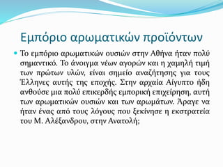 Εμπόριο αρωματικών προϊόντων
 Το εμπόριο αρωματικών ουσιών στην Αθήνα ήταν πολύ
σημαντικό. Το άνοιγμα νέων αγορών και η χαμηλή τιμή
των πρώτων υλών, είναι σημείο αναζήτησης για τους
Έλληνες αυτής της εποχής. Στην αρχαία Αίγυπτο ήδη
ανθούσε μια πολύ επικερδής εμπορική επιχείρηση, αυτή
των αρωματικών ουσιών και των αρωμάτων. Άραγε να
ήταν ένας από τους λόγους που ξεκίνησε η εκστρατεία
του Μ. Αλέξανδρου, στην Ανατολή;
 