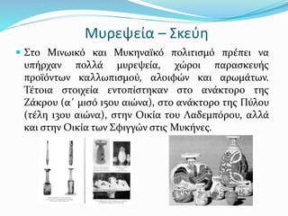 Μυρεψεία – Σκεύη
 Στο Μινωικό και Μυκηναϊκό πολιτισμό πρέπει να
υπήρχαν πολλά μυρεψεία, χώροι παρασκευής
προϊόντων καλλωπισμού, αλοιφών και αρωμάτων.
Τέτοια στοιχεία εντοπίστηκαν στο ανάκτορο της
Ζάκρου (α΄ μισό 15ου αιώνα), στο ανάκτορο της Πύλου
(τέλη 13ου αιώνα), στην Οικία του Λαδεμπόρου, αλλά
και στην Οικία των Σφιγγών στις Μυκήνες.
 