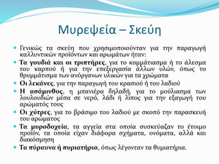 Μυρεψεία – Σκεύη
 Γενικώς τα σκεύη που χρησιμοποιούνταν για την παραγωγή
καλλυντικών προϊόντων και αρωμάτων ήταν:
 Τα γουδιά και οι τριπτήρες, για το κομμάτιασμα ή το άλεσμα
του καρπού ή για την επεξεργασία άλλων υλών, όπως το
θρυμμάτισμα των ανόργανων υλικών για τα χρώματα
 Οι λεκάνες, για την παραγωγή του κρασιού ή του λαδιού
 Η ασάμινθος, η μπανιέρα δηλαδή, για το μούλιασμα των
λουλουδιών μέσα σε νερό, λάδι ή λίπος για την εξαγωγή του
αρώματός τους
 Οι χύτρες, για το βράσιμο του λαδιού με σκοπό την παρασκευή
του αρώματος
 Τα μυροδοχεία, τα αγγεία στα οποία συσκεύαζαν το έτοιμο
προϊόν, τα οποία είχαν διάφορα σχήματα, ονόματα, αλλά και
διακόσμηση
 Τα πύραυνα ή πυριατήρια, όπως λέγονταν τα θυμιατήρια.
 