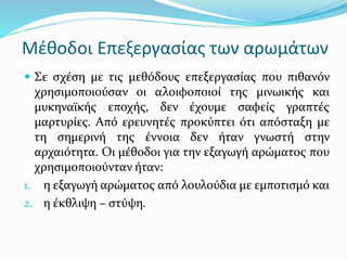 Μέθοδοι Επεξεργασίας των αρωμάτων
 Σε σχέση με τις μεθόδους επεξεργασίας που πιθανόν
χρησιμοποιούσαν οι αλοιφοποιοί της μινωικής και
μυκηναϊκής εποχής, δεν έχουμε σαφείς γραπτές
μαρτυρίες. Από ερευνητές προκύπτει ότι απόσταξη με
τη σημερινή της έννοια δεν ήταν γνωστή στην
αρχαιότητα. Οι μέθοδοι για την εξαγωγή αρώματος που
χρησιμοποιούνταν ήταν:
1. η εξαγωγή αρώματος από λουλούδια με εμποτισμό και
2. η έκθλιψη – στύψη.
 