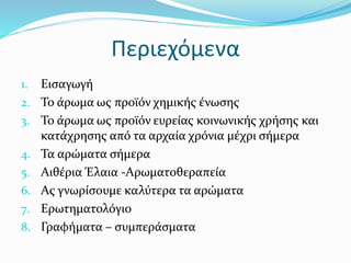 Περιεχόμενα
1. Εισαγωγή
2. Το άρωμα ως προϊόν χημικής ένωσης
3. Το άρωμα ως προϊόν ευρείας κοινωνικής χρήσης και
κατάχρησης από τα αρχαία χρόνια μέχρι σήμερα
4. Τα αρώματα σήμερα
5. Αιθέρια Έλαια -Αρωματοθεραπεία
6. Ας γνωρίσουμε καλύτερα τα αρώματα
7. Ερωτηματολόγιο
8. Γραφήματα – συμπεράσματα
 