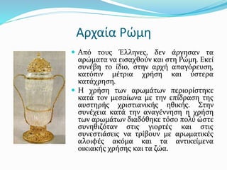 Αρχαία Ρώμη
 Από τους Έλληνες, δεν άργησαν τα
αρώματα να εισαχθούν και στη Ρώμη. Εκεί
συνέβη το ίδιο, στην αρχή απαγόρευση,
κατόπιν μέτρια χρήση και ύστερα
κατάχρηση.
 Η χρήση των αρωμάτων περιορίστηκε
κατά τον μεσαίωνα με την επίδραση της
αυστηρής χριστιανικής ηθικής. Στην
συνέχεια κατά την αναγέννηση η χρήση
των αρωμάτων διαδόθηκε τόσο πολύ ώστε
συνηθιζόταν στις γιορτές και στις
συνεστιάσεις να τρίβουν με αρωματικές
αλοιφές ακόμα και τα αντικείμενα
οικιακής χρήσης και τα ζώα.
 