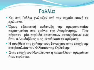 Γαλλία
 Και στη Γαλλία γνώριζαν από την αρχαία εποχή τα
αρώματα.
 Όμως εξαιρετική ανάπτυξη της αρωματοποιίας
παρατηρείται στα χρόνια της Αναγέννησης. Τότε
πέρασαν μία περίοδο απίστευτων καταχρήσεων έως
ότου ο Λουδοβίκος 14ος καταδίκασε τα αρώματα.
 Η συνήθεια της χρήσης τους ξανάρχισε στην εποχή της
αντιβασιλείας του Φιλίππου της Ορλεάνης.
 Στην εποχή του Ναπολέοντα η κατανάλωση αρωμάτων
ήταν τεράστια.
 