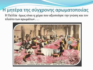 Η μητέρα της σύγχρονης αρωματοποιίας
Η Γαλλία όμως είναι η χώρα που αξιοποίησε την γνώση και τον
πλούτο των αρωμάτων . . .
 