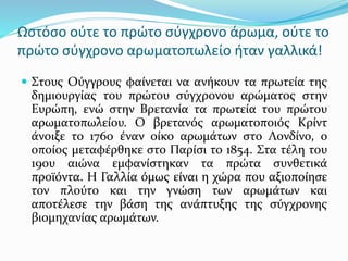 Ωστόσο ούτε το πρώτο σύγχρονο άρωμα, ούτε το
πρώτο σύγχρονο αρωματοπωλείο ήταν γαλλικά!
 Στους Ούγγρους φαίνεται να ανήκουν τα πρωτεία της
δημιουργίας του πρώτου σύγχρονου αρώματος στην
Ευρώπη, ενώ στην Βρετανία τα πρωτεία του πρώτου
αρωματοπωλείου. Ο βρετανός αρωματοποιός Κρίντ
άνοιξε το 1760 έναν οίκο αρωμάτων στο Λονδίνο, ο
οποίος μεταφέρθηκε στο Παρίσι το 1854. Στα τέλη του
19ου αιώνα εμφανίστηκαν τα πρώτα συνθετικά
προϊόντα. Η Γαλλία όμως είναι η χώρα που αξιοποίησε
τον πλούτο και την γνώση των αρωμάτων και
αποτέλεσε την βάση της ανάπτυξης της σύγχρονης
βιομηχανίας αρωμάτων.
 