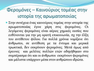 Φερομόνες – Καινούριος τομέας στην
ιστορία της αρωματοποιίας
 Στην συνέχεια ένας καινούριος τομέας στην ιστορία της
αρωματοποιίας έγινε χάρη στις φερομόνες. Οι
λεγόμενες φερομόνες είναι αέριες χημικές ουσίες που
ευθύνονται για την μη ορατή επικοινωνία, πχ την έλξη
του αντίθετου φύλου. Για πολλά χρόνια νομίζανε ότι
άνθρωποι, σε αντίθεση με τα έντομα και μερικά
τρωκτικά, δεν εκκρίνουν φερομόνες. Μετά όμως από
έρευνες και μελέτες πολλών ετών οδηγήθηκαν στο
συμπέρασμα ότι και οι άνθρωποι εκκρίνουν φερομόνες
και μάλιστα υπάρχουν μέσα στον ανθρώπινο ιδρώτα.
 