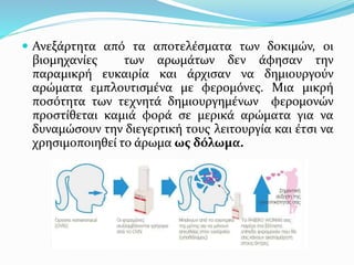  Ανεξάρτητα από τα αποτελέσματα των δοκιμών, οι
βιομηχανίες των αρωμάτων δεν άφησαν την
παραμικρή ευκαιρία και άρχισαν να δημιουργούν
αρώματα εμπλουτισμένα με φερομόνες. Μια μικρή
ποσότητα των τεχνητά δημιουργημένων φερομονών
προστίθεται καμιά φορά σε μερικά αρώματα για να
δυναμώσουν την διεγερτική τους λειτουργία και έτσι να
χρησιμοποιηθεί το άρωμα ως δόλωμα.
 