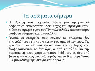 Τα αρώματα σήμερα
 Η εξέλιξη των τεχνικών έφερε μια πραγματικά
οσφρητική επανάσταση. Στις αρχές του προηγούμενου
αιώνα το άρωμα έγινε προϊόν πολυτελείας και απέκτησε
διάφορα ονόματα και μπουκάλια.
 Γενικά, οι εταιρείες που κάνουν τα αρώματα δεν
αποκαλύπτουν τις «συνταγές» των αρωμάτων τους. Τις
κρατάνε μυστικές και αυτός είναι και ο λόγος που
διαφοροποιείται το ένα άρωμα από το άλλο. Για την
παρασκευή τους χρησιμοποιούν διάφορες ουσίες από
φυτά ή και άλλες φυσικές πηγές, για να δημιουργήσουν
μία μοναδική μυρωδιά για κάθε άρωμα.
 