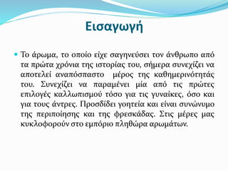 Εισαγωγή
 Το άρωμα, το οποίο είχε σαγηνεύσει τον άνθρωπο από
τα πρώτα χρόνια της ιστορίας του, σήμερα συνεχίζει να
αποτελεί αναπόσπαστο μέρος της καθημερινότητάς
του. Συνεχίζει να παραμένει μία από τις πρώτες
επιλογές καλλωπισμού τόσο για τις γυναίκες, όσο και
για τους άντρες. Προσδίδει γοητεία και είναι συνώνυμο
της περιποίησης και της φρεσκάδας. Στις μέρες μας
κυκλοφορούν στο εμπόριο πληθώρα αρωμάτων.
 