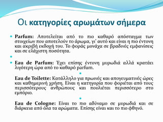 Οι κατηγορίες αρωμάτων σήμερα
 Parfum: Αποτελείται από το πιο καθαρό απόσταγμα των
στοιχείων που αποτελούν το άρωμα, γι’ αυτό και είναι η πιο έντονη
και ακριβή εκδοχή του. Το φοράς μονάχα σε βραδινές εμφανίσεις
και σε ελάχιστη ποσότητα.

 Eau de Parfum: Έχει επίσης έντονη μυρωδιά αλλά κρατάει
λιγότερη ώρα από το καθαρό parfum.

Eau de Toilette: Κατάλληλο για πρωινές και απογευματινές ώρες
και καθημερινή χρήση. Είναι η κατηγορία που φοριέται από τους
περισσότερους ανθρώπους και πουλιέται περισσότερο στο
εμπόριο.

Eau de Cologne: Είναι το πιο αδύναμο σε μυρωδιά και σε
διάρκεια από όλα τα αρώματα. Επίσης είναι και το πιο φθηνό.
 