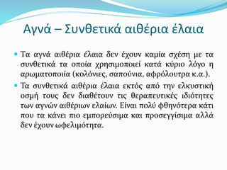 Αγνά – Συνθετικά αιθέρια έλαια
 Tα αγνά αιθέρια έλαια δεν έχουν καμία σχέση με τα
συνθετικά τα οποία χρησιμοποιεί κατά κύριο λόγο η
αρωματοποιία (κολόνιες, σαπούνια, αφρόλουτρα κ.α.).
 Τα συνθετικά αιθέρια έλαια εκτός από την ελκυστική
οσμή τους δεν διαθέτουν τις θεραπευτικές ιδιότητες
των αγνών αιθέριων ελαίων. Είναι πολύ φθηνότερα κάτι
που τα κάνει πιο εμπορεύσιμα και προσεγγίσιμα αλλά
δεν έχουν ωφελιμότητα.
 