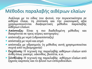 Μέθοδοι παραλαβής αιθέριων ελαίων
Ανάλογα με το είδος του φυτού, την περιεκτικότητα σε
αιθέρια έλαια, τη σύσταση και την οικονομική αξία
χρησιμοποιούνται διαφορετικές μέθοδοι παραλαβής
αιθέριων ελαίων.
 Απόσταξη: Είναι η πιο διαδεδομένη μέθοδος και
διακρίνεται σε τρεις κύριες κατηγορίες:
 απόσταξη με νερό (υδροαπόσταξη)
 απόσταξη με νερό και ατμό
 απόσταξη με υδρατμούς (η μέθοδος αυτή χρησιμοποιείται
συχνά από τη βιομηχανία)
 Εκχύλιση: Η τεχνική της παραλαβής αιθέριων ελαίων από
άνθη όπως γιασεμί, υάκινθος, βιολέτα, κ.α.
 Σύνθλιψη: Η τεχνική της παραλαβής αιθέριων ελαίων από
ξηρούς καρπούς και το φλοιό των εσπεριδοειδών.
 