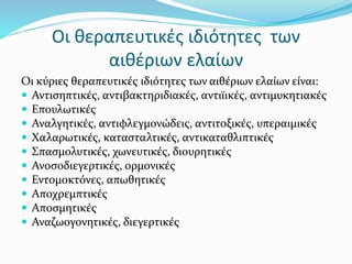 Οι θεραπευτικές ιδιότητες των
αιθέριων ελαίων
Οι κύριες θεραπευτικές ιδιότητες των αιθέριων ελαίων είναι:
 Αντισηπτικές, αντιβακτηριδιακές, αντιϊικές, αντιμυκητιακές
 Επουλωτικές
 Αναλγητικές, αντιφλεγμονώδεις, αντιτοξικές, υπεραιμικές
 Χαλαρωτικές, κατασταλτικές, αντικαταθλιπτικές
 Σπασμολυτικές, χωνευτικές, διουρητικές
 Ανοσοδιεγερτικές, ορμονικές
 Εντομοκτόνες, απωθητικές
 Αποχρεμπτικές
 Αποσμητικές
 Αναζωογονητικές, διεγερτικές
 