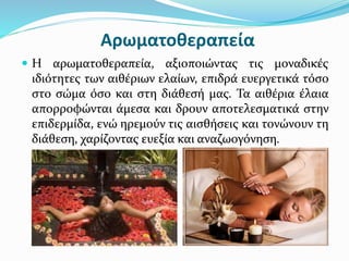 Αρωματοθεραπεία
 Η αρωματοθεραπεία, αξιοποιώντας τις μοναδικές
ιδιότητες των αιθέριων ελαίων, επιδρά ευεργετικά τόσο
στο σώμα όσο και στη διάθεσή μας. Τα αιθέρια έλαια
απορροφώνται άμεσα και δρουν αποτελεσματικά στην
επιδερμίδα, ενώ ηρεμούν τις αισθήσεις και τονώνουν τη
διάθεση, χαρίζοντας ευεξία και αναζωογόνηση.
 