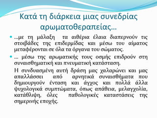 Κατά τη διάρκεια μιας συνεδρίας
αρωματοθεραπείας…
 …με τη μάλαξη τα αιθέρια έλαια διαπερνούν τις
στοιβάδες της επιδερμίδας και μέσω του αίματος
μεταφέρονται σε όλα τα όργανα του σώματος.
 … μέσω της αρωματικής τους οσμής επιδρούν στη
συναισθηματική και πνευματική κατάσταση.
Η συνδυασμένη αυτή δράση μας χαλαρώνει και μας
απαλλάσσει από αρνητικά συναισθήματα που
δημιουργούν ένταση και άγχος και πολλά άλλα
ψυχολογικά συμπτώματα, όπως απάθεια, μελαγχολία,
κατάθλιψη, όλες παθολογικές καταστάσεις της
σημερινής εποχής.
 