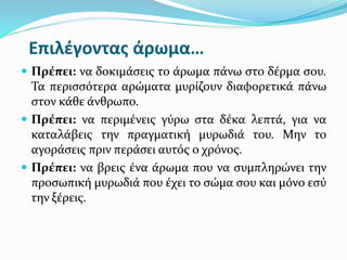 Επιλέγοντας άρωμα…
 Πρέπει: να δοκιμάσεις το άρωμα πάνω στο δέρμα σου.
Τα περισσότερα αρώματα μυρίζουν διαφορετικά πάνω
στον κάθε άνθρωπο.
 Πρέπει: να περιμένεις γύρω στα δέκα λεπτά, για να
καταλάβεις την πραγματική μυρωδιά του. Μην το
αγοράσεις πριν περάσει αυτός ο χρόνος.
 Πρέπει: να βρεις ένα άρωμα που να συμπληρώνει την
προσωπική μυρωδιά που έχει το σώμα σου και μόνο εσύ
την ξέρεις.
 