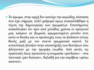  Το άρωμα, στην αρχή δεν κατείχε την αερώδης σύσταση
που έχει σήμερα, πολύ γρήγορα όμως ανακαλύφθηκε η
τέχνη της δημιουργίας των αρωμάτων. Επιστήμονες
ανακάλυψαν ότι πριν από χιλιάδες χρόνια οι προγονοί
μας καίγανε σε βωμούς αρωματισμένο ρετσίνι έτσι
ώστε οι θυσίες και οι προσευχές τους να φτάσουν στους
θεούς μαζί με τον πυκνό αρωματικό καπνό. Σε
ανταλλαγή ήλπιζαν στην υποστήριξη των θεοτήτων που
φλέγονταν με την όμορφη ευωδιά. Από αυτές τις
πρακτικές ίσως προκύπτει η ονομασία «perfume» – στα
λατινικά «per fumum», δηλαδή για την ακρίβεια «μέσω
καπνού».
 