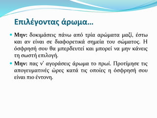 Επιλέγοντας άρωμα…
 Μην: δοκιμάσεις πάνω από τρία αρώματα μαζί, έστω
και αν είναι σε διαφορετικά σημεία του σώματος. Η
όσφρησή σου θα μπερδευτεί και μπορεί να μην κάνεις
τη σωστή επιλογή.
 Μην: πας ν’ αγοράσεις άρωμα το πρωί. Προτίμησε τις
απογευματινές ώρες κατά τις οποίες η όσφρησή σου
είναι πιο έντονη.
 
