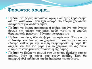 Φορώντας άρωμα…
 Πρέπει: να φοράς παραπάνω άρωμα αν έχεις ξηρό δέρμα
απ’ ότι κάποια/ον που έχει λιπαρό. Το άρωμα χρειάζεται
λιπαρότητα για να διατηρηθεί.
 Πρέπει: να φοράς παραπάνω ή ακόμα και ένα πιο έντονο
άρωμα τις ημέρες που κάνει κρύο, γιατί το η χαμηλή
θερμοκρασία μειώνει τη δύναμη του αρώματος.
 Πρέπει: να έχεις δύο διαφορετικά αρώματα. Ένα για το
καλοκαίρι και ένα για το χειμώνα. Το καλοκαίρι ένα πιο
ελαφρύ καθώς με την υψηλή θερμοκρασία, η οσμή θα
αυξηθεί και ένα πιο βαρύ για το χειμώνα, καθώς όπως
είπαμε, το κρύο μειώνει την δύναμή της οσμής.
 Πρέπει: να βάζεις το άρωμά σου με το που βγαίνεις από το
μπάνιο, όταν οι πόροι σου έχουν ανοίξει. Έτσι θα
απορροφηθεί καλύτερα και θα διαρκέσει περισσότερο.
 