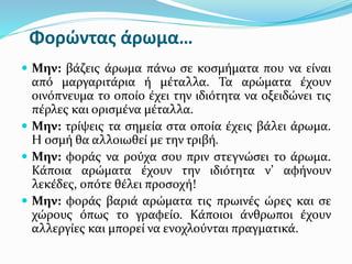 Φορώντας άρωμα…
 Μην: βάζεις άρωμα πάνω σε κοσμήματα που να είναι
από μαργαριτάρια ή μέταλλα. Τα αρώματα έχουν
οινόπνευμα το οποίο έχει την ιδιότητα να οξειδώνει τις
πέρλες και ορισμένα μέταλλα.
 Μην: τρίψεις τα σημεία στα οποία έχεις βάλει άρωμα.
Η οσμή θα αλλοιωθεί με την τριβή.
 Μην: φοράς να ρούχα σου πριν στεγνώσει το άρωμα.
Κάποια αρώματα έχουν την ιδιότητα ν’ αφήνουν
λεκέδες, οπότε θέλει προσοχή!
 Μην: φοράς βαριά αρώματα τις πρωινές ώρες και σε
χώρους όπως το γραφείο. Κάποιοι άνθρωποι έχουν
αλλεργίες και μπορεί να ενοχλούνται πραγματικά.
 