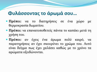Φυλάσσοντας το άρωμά σου…
 Πρέπει: να το διατηρήσεις σε ένα χώρο με
θερμοκρασία δωματίου.
 Πρέπει: να επανατοποθετείς πάντα το καπάκι μετά τη
χρήση του.
 Πρέπει: αν έχεις ένα άρωμα πολύ καιρό, να
παρατηρήσεις αν έχει σκουρύνει το χρώμα του. Αυτό
είναι δείγμα πως έχει χαλάσει καθώς με το χρόνο τα
αρώματα οξειδώνονται.
 