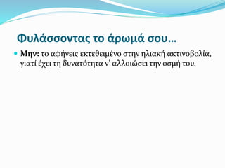 Φυλάσσοντας το άρωμά σου…
 Μην: το αφήνεις εκτεθειμένο στην ηλιακή ακτινοβολία,
γιατί έχει τη δυνατότητα ν’ αλλοιώσει την οσμή του.
 