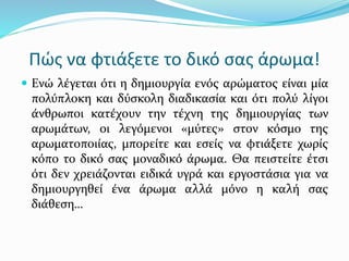 Πώς να φτιάξετε το δικό σας άρωμα!
 Ενώ λέγεται ότι η δημιουργία ενός αρώματος είναι μία
πολύπλοκη και δύσκολη διαδικασία και ότι πολύ λίγοι
άνθρωποι κατέχουν την τέχνη της δημιουργίας των
αρωμάτων, οι λεγόμενοι «μύτες» στον κόσμο της
αρωματοποιίας, μπορείτε και εσείς να φτιάξετε χωρίς
κόπο το δικό σας μοναδικό άρωμα. Θα πειστείτε έτσι
ότι δεν χρειάζονται ειδικά υγρά και εργοστάσια για να
δημιουργηθεί ένα άρωμα αλλά μόνο η καλή σας
διάθεση…
 