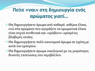 Πείτε «ναι» στη δημιουργία ενός
αρώματος γιατί…
Θα δημιουργήσετε άρωμα από καθαρά αιθέρια έλαια,
ενώ στα αρώματα που αγοράζετε τα αρωματικά έλαια
είναι συχνά συνθετικά και «κρύβουν» ορισμένες
βλαβερές ουσίες.
Θα δημιουργήσετε πολύ οικονομικό άρωμα σε σχέση με
αυτά του εμπορίου.
Θα δημιουργήσετε άρωμα οικολογικό με τις μικρότερες
δυνατές επιπτώσεις στο περιβάλλον.
 