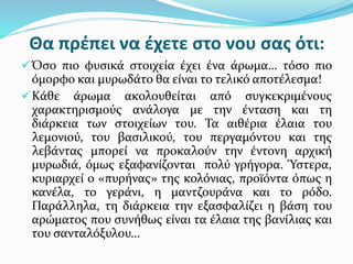 Θα πρέπει να έχετε στο νου σας ότι:
Όσο πιο φυσικά στοιχεία έχει ένα άρωμα… τόσο πιο
όμορφο και μυρωδάτο θα είναι το τελικό αποτέλεσμα!
Κάθε άρωμα ακολουθείται από συγκεκριμένους
χαρακτηρισμούς ανάλογα με την ένταση και τη
διάρκεια των στοιχείων του. Τα αιθέρια έλαια του
λεμονιού, του βασιλικού, του περγαμόντου και της
λεβάντας μπορεί να προκαλούν την έντονη αρχική
μυρωδιά, όμως εξαφανίζονται πολύ γρήγορα. Ύστερα,
κυριαρχεί ο «πυρήνας» της κολόνιας, προϊόντα όπως η
κανέλα, το γεράνι, η μαντζουράνα και το ρόδο.
Παράλληλα, τη διάρκεια την εξασφαλίζει η βάση του
αρώματος που συνήθως είναι τα έλαια της βανίλιας και
του σανταλόξυλου…
 
