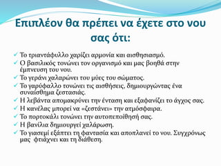 Επιπλέον θα πρέπει να έχετε στο νου
σας ότι:
 Το τριαντάφυλλο χαρίζει αρμονία και αισθησιασμό.
 Ο βασιλικός τονώνει τον οργανισμό και μας βοηθά στην
έμπνευση του νου.
 Το γεράνι χαλαρώνει του μύες του σώματος.
 Το γαρύφαλλο τονώνει τις αισθήσεις, δημιουργώντας ένα
συναίσθημα ζεστασιάς.
 Η λεβάντα απομακρύνει την ένταση και εξαφανίζει το άγχος σας.
 Η κανέλας μπορεί να «ζεστάνει» την ατμόσφαιρα.
 Το πορτοκάλι τονώνει την αυτοπεποίθησή σας.
 Η βανίλια δημιουργεί χαλάρωση.
 Το γιασεμί εξάπτει τη φαντασία και αποπλανεί το νου. Συγχρόνως
μας φτιάχνει και τη διάθεση.
 