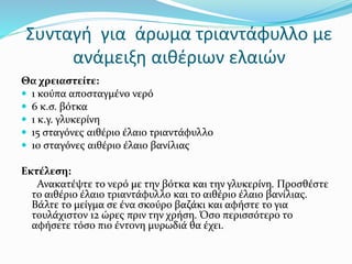Συνταγή για άρωμα τριαντάφυλλο με
ανάμειξη αιθέριων ελαιών
Θα χρειαστείτε:
 1 κούπα αποσταγμένο νερό
 6 κ.σ. βότκα
 1 κ.γ. γλυκερίνη
 15 σταγόνες αιθέριο έλαιο τριαντάφυλλο
 10 σταγόνες αιθέριο έλαιο βανίλιας
Εκτέλεση:
Ανακατέψτε το νερό με την βότκα και την γλυκερίνη. Προσθέστε
το αιθέριο έλαιο τριαντάφυλλο και το αιθέριο έλαιο βανίλιας.
Βάλτε το μείγμα σε ένα σκούρο βαζάκι και αφήστε το για
τουλάχιστον 12 ώρες πριν την χρήση. Όσο περισσότερο το
αφήσετε τόσο πιο έντονη μυρωδιά θα έχει.
 