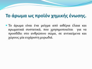 Το άρωμα ως προϊόν χημικής ένωσης.
 Το άρωμα είναι ένα μείγμα από αιθέρια έλαια και
αρωματικά συστατικά, που χρησιμοποιείται για να
προσδίδει στο ανθρώπινο σώμα, σε αντικείμενα και
χώρους μία ευχάριστη μυρωδιά.
 