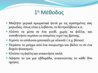 1η Μέθοδος
 Μαζέψτε μερικά αρωματικά φυτά με τις αγαπημένες σας
μυρωδιές, όπως είναι η λεβάντα, το δεντρολίβανο κ.α.
 Αλέστε τα μέσα σε ένα γουδί, χωρίς τα φύλλα, και
τοποθετήστε περίπου 10 σταγόνες νερό της βρύσης.
 Γεμίστε το υπόλοιπο μπουκάλι με αλκοόλ ( π.χ. βότκα)
 Περάστε το μείγμα από ένα σουρωτήρι και βάλτε το σε ένα
δοχείο ψεκασμού.
 Κλείστε τη φιάλη και ανακινήστε καλά.
 Αφήστε το για μια εβδομάδα, ανακινώντας το κάθε δύο
ημέρες.
 