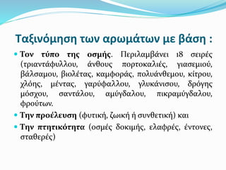 Ταξινόμηση των αρωμάτων με βάση :
 Τον τύπο της οσμής. Περιλαμβάνει 18 σειρές
(τριαντάφυλλου, άνθους πορτοκαλιές, γιασεμιού,
βάλσαμου, βιολέτας, καμφοράς, πολυάνθεμου, κίτρου,
χλόης, μέντας, γαρύφαλλου, γλυκάνισου, δρόγης
μόσχου, σαντάλου, αμύγδαλου, πικραμύγδαλου,
φρούτων.
 Την προέλευση (φυτική, ζωική ή συνθετική) και
 Την πτητικότητα (οσμές δοκιμής, ελαφρές, έντονες,
σταθερές)
 