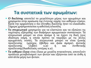 Τα συστατικά των αρωμάτων:
 Ο διαλύτης αποτελεί το μεγαλύτερο μέρος των αρωμάτων και
χρησιμεύει στην αραίωση της έντονης οσμής του αιθέριου ελαίου.
Κατά την αρχαιότητα ο πιο σύνηθες διαλύτης ήταν το ελαιόλαδο.
Σήμερα χρησιμοποιείται η αιθυλική αλκοόλη.
 Το στερεωτικό χρησιμεύει για να ελαττώνει και να εξισώνει τις
ταχύτητες εξάτμισης των διαφόρων αρωματικών συστατικών. Τα
στερεωτικά μπορεί να είναι άοσμα ή να έχουν τη δική τους
ιδιαίτερη οσμή, η οποία πρέπει να ταιριάζει με τις άλλες
αρωματικές ουσίες. Τα στερεωτικά μπορεί να είναι ζωικής
προέλευσης (μόσχος, ζίβεθρο και φαία άμπρα), φυτικής
προέλευσης (λιβάνι κ.α) ή και συνθετικής
προέλευσης(διαιθυλικός εστέρας κ.α).
 Τα αιθέρια έλαια είναι έλαια με μεγάλη πτητικότητα, αποτελούν
προϊόντα μεταβολισμού των φυτών και εξάγονται από τα άνθη ή
από άλλα μέρη των φυτών.
 