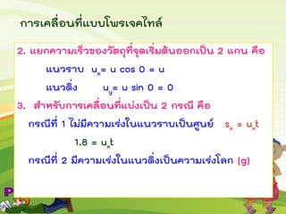 การเคลื่อนที่แบบโพรเจคไทล์
2. แยกความเร็วของวัตถุที่จุดเริ่มต้นออกเป็น 2 แกน คือ
แนวราบ ux= u cos 0 = u
แนวดิ่ง uy= u sin 0 = 0
3. สาหรับการเคลื่อนที่แบ่งเป็น 2 กรณี คือ
กรณีที่ 1 ไม่มีความเร่งในแนวราบเป็นศูนย์ sx = uxt
1.8 = uxt
กรณีที่ 2 มีความเร่งในแนวดิ่งเป็นความเร่งโลก (g)
 