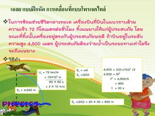เฉลย แบบฝึกหัด การเคลื่อนที่แบบโพรเจคไทล์
ในการซ้อมช่วยชีวิตกลางทะเล เครื่องบินที่บินในแนวราบด้วย
ความเร็ว 72 กิโลเมตรต่อชั่วโมง ทิ้งแพยางให้แก่ผู้ประสบภัย โดย
ขณะที่ทิ้งนั้นเครื่องอยู่ตรงกับผู้ประสบภัยพอดี ถ้าบินอยู่ในระดับ
ความสูง 4,500 เมตร ผู้ประสบภัยต้องว่ายน้าเป็นระยะทางเท่าใดจึง
จะถึงแพยาง
วิธีทา
Ux = 72 km/hr
= 72103 m
60  60 s
= 2  10 m/s
Sx = 4,500 m
Sx = uxt
Sx =(20)t
21
2
y ys u t gt 
4,500 = (0)t+(10)t2 /2
4,500 = 5t2
t2 = 4,500/5
= 900
t = 30 s
Sx =(20)t = 20  30 = 600 m
Sx
 